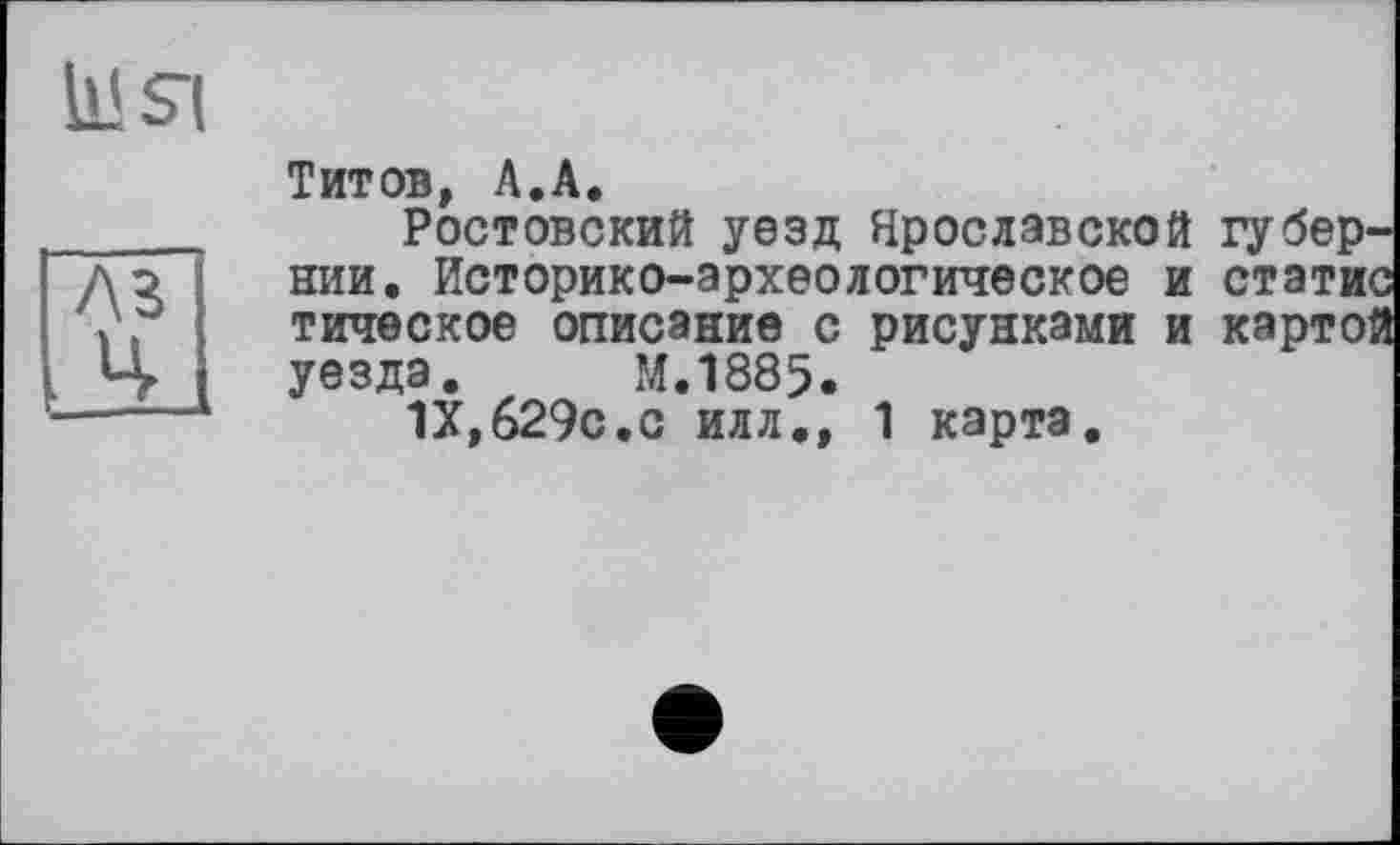 ﻿Титов, А.А.
Ростовский уезд Ярославской губер^ нии. Историко-археологическое и стати тическое описание с рисунками и карто уезда. М.1885.
IX,629с.с илл,, 1 карта.